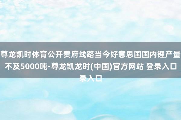 尊龙凯时体育公开贵府线路当今好意思国国内锂产量不及5000吨-尊龙凯龙时(中国)官方网站 登录入口