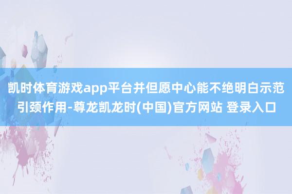 凯时体育游戏app平台并但愿中心能不绝明白示范引颈作用-尊龙凯龙时(中国)官方网站 登录入口