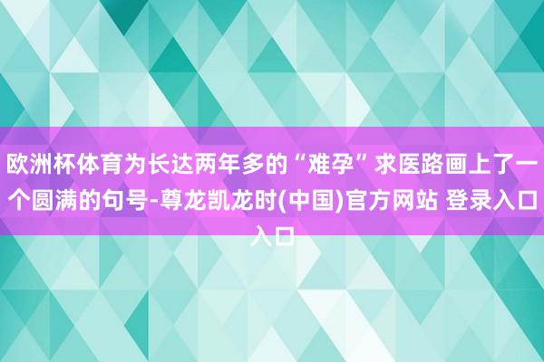 欧洲杯体育为长达两年多的“难孕”求医路画上了一个圆满的句号-尊龙凯龙时(中国)官方网站 登录入口