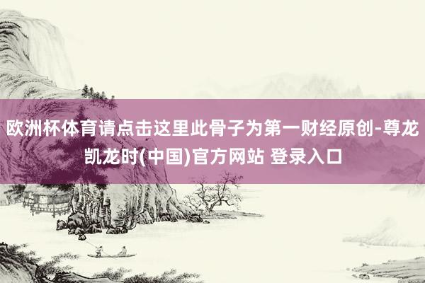 欧洲杯体育请点击这里此骨子为第一财经原创-尊龙凯龙时(中国)官方网站 登录入口