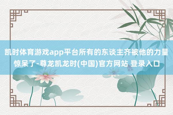 凯时体育游戏app平台所有的东谈主齐被他的力量惊呆了-尊龙凯龙时(中国)官方网站 登录入口