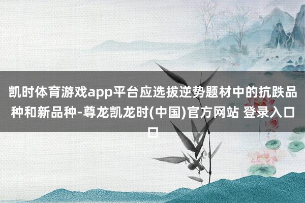 凯时体育游戏app平台应选拔逆势题材中的抗跌品种和新品种-尊龙凯龙时(中国)官方网站 登录入口