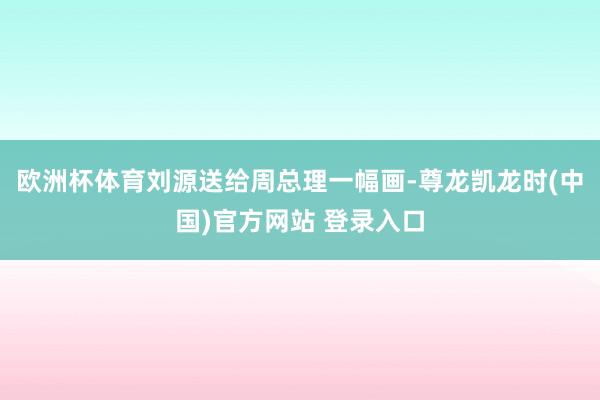 欧洲杯体育刘源送给周总理一幅画-尊龙凯龙时(中国)官方网站 登录入口