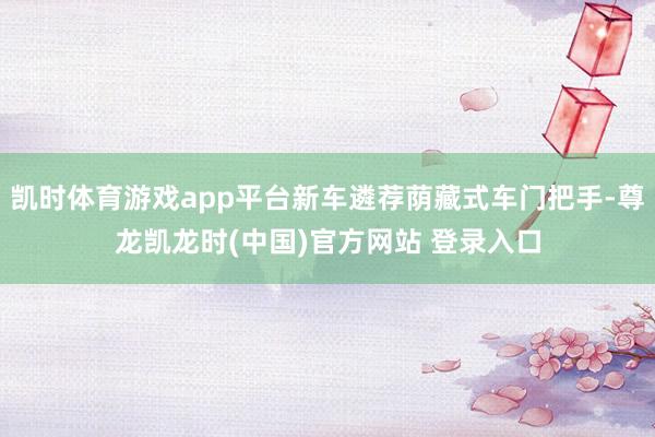凯时体育游戏app平台新车遴荐荫藏式车门把手-尊龙凯龙时(中国)官方网站 登录入口
