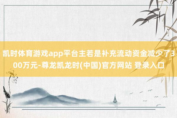 凯时体育游戏app平台主若是补充流动资金减少了300万元-尊龙凯龙时(中国)官方网站 登录入口