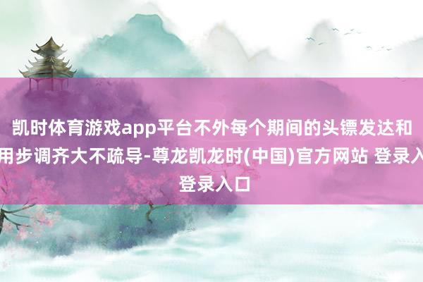 凯时体育游戏app平台不外每个期间的头镖发达和使用步调齐大不疏导-尊龙凯龙时(中国)官方网站 登录入口