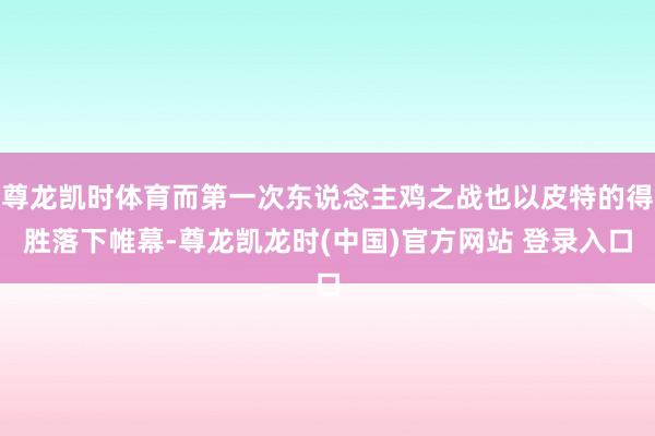 尊龙凯时体育而第一次东说念主鸡之战也以皮特的得胜落下帷幕-尊龙凯龙时(中国)官方网站 登录入口