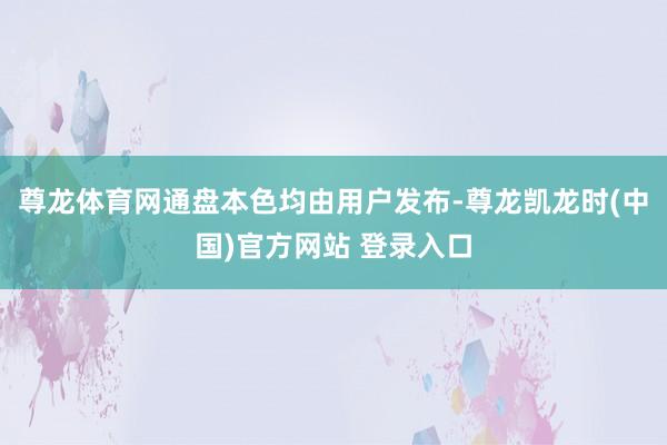 尊龙体育网通盘本色均由用户发布-尊龙凯龙时(中国)官方网站 登录入口