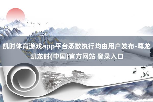 凯时体育游戏app平台悉数执行均由用户发布-尊龙凯龙时(中国)官方网站 登录入口