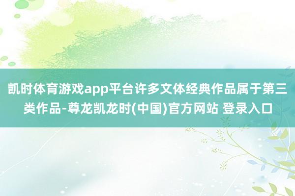 凯时体育游戏app平台许多文体经典作品属于第三类作品-尊龙凯龙时(中国)官方网站 登录入口