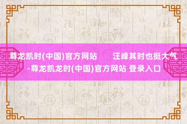 尊龙凯时(中国)官方网站       汪峰其时也挺大气-尊龙凯龙时(中国)官方网站 登录入口