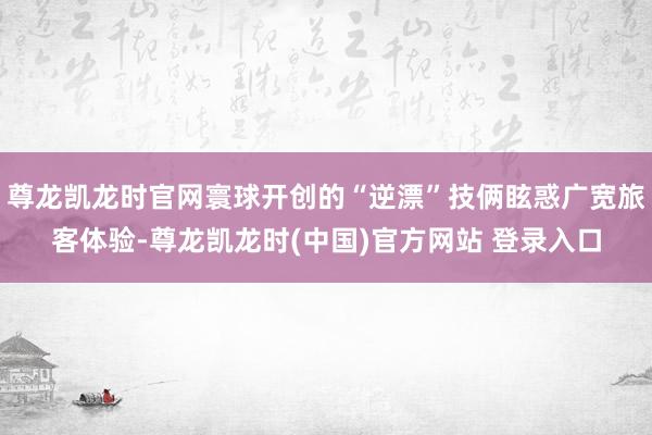 尊龙凯龙时官网寰球开创的“逆漂”技俩眩惑广宽旅客体验-尊龙凯龙时(中国)官方网站 登录入口