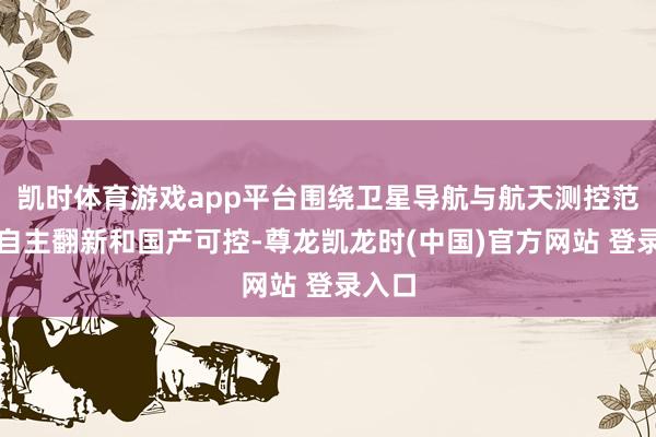 凯时体育游戏app平台围绕卫星导航与航天测控范畴的自主翻新和国产可控-尊龙凯龙时(中国)官方网站 登录入口