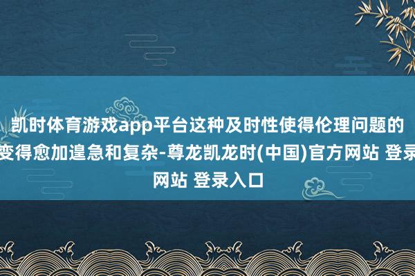 凯时体育游戏app平台这种及时性使得伦理问题的管制变得愈加遑急和复杂-尊龙凯龙时(中国)官方网站 登录入口