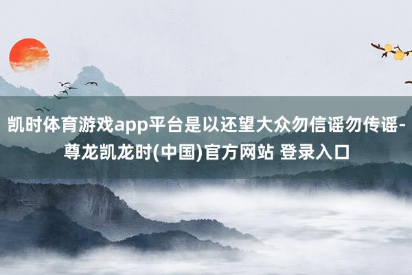 凯时体育游戏app平台是以还望大众勿信谣勿传谣-尊龙凯龙时(中国)官方网站 登录入口