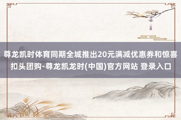 尊龙凯时体育同期全城推出20元满减优惠券和惊喜扣头团购-尊龙凯龙时(中国)官方网站 登录入口