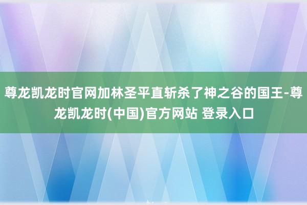 尊龙凯龙时官网加林圣平直斩杀了神之谷的国王-尊龙凯龙时(中国)官方网站 登录入口