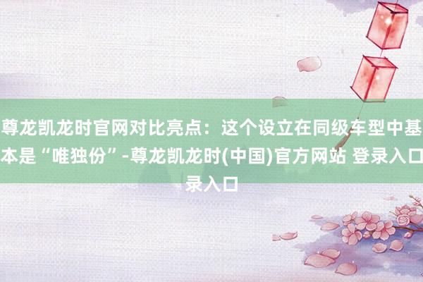 尊龙凯龙时官网对比亮点：这个设立在同级车型中基本是“唯独份”-尊龙凯龙时(中国)官方网站 登录入口