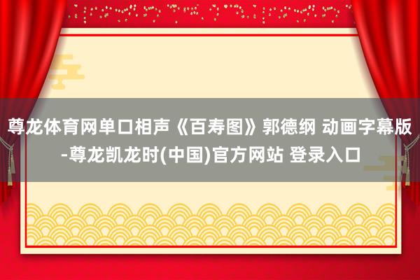 尊龙体育网单口相声《百寿图》郭德纲 动画字幕版-尊龙凯龙时(中国)官方网站 登录入口