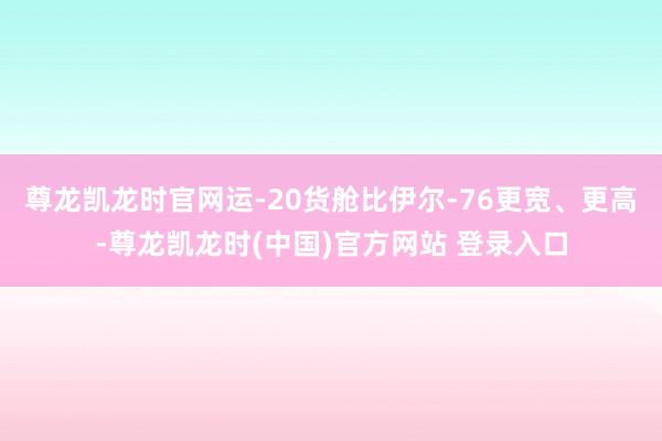 尊龙凯龙时官网运-20货舱比伊尔-76更宽、更高-尊龙凯龙时(中国)官方网站 登录入口