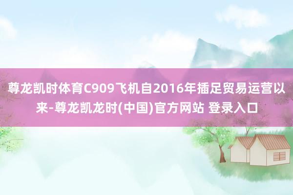 尊龙凯时体育C909飞机自2016年插足贸易运营以来-尊龙凯龙时(中国)官方网站 登录入口