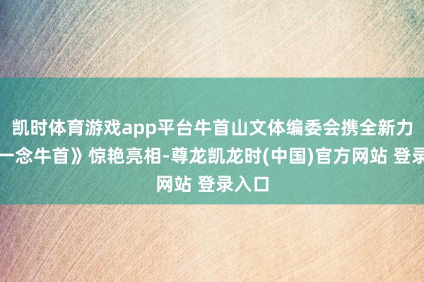 凯时体育游戏app平台牛首山文体编委会携全新力作《一念牛首》惊艳亮相-尊龙凯龙时(中国)官方网站 登录入口