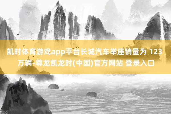 凯时体育游戏app平台长城汽车举座销量为 123 万辆-尊龙凯龙时(中国)官方网站 登录入口