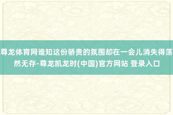 尊龙体育网谁知这份骄贵的氛围却在一会儿消失得荡然无存-尊龙凯龙时(中国)官方网站 登录入口