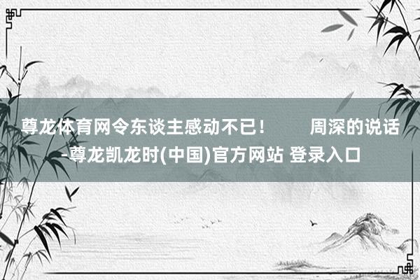 尊龙体育网令东谈主感动不已！       周深的说话-尊龙凯龙时(中国)官方网站 登录入口