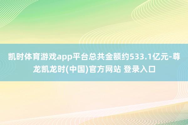 凯时体育游戏app平台总共金额约533.1亿元-尊龙凯龙时(中国)官方网站 登录入口