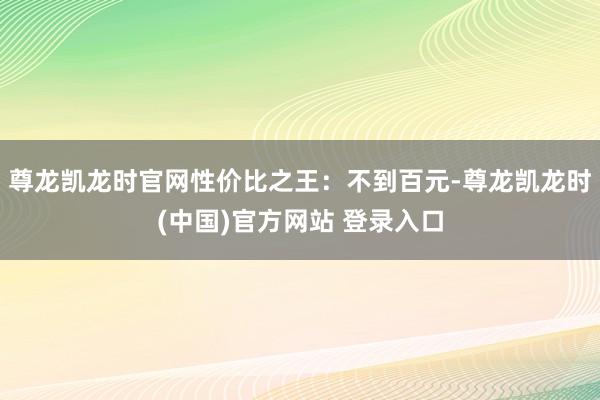 尊龙凯龙时官网性价比之王：不到百元-尊龙凯龙时(中国)官方网站 登录入口