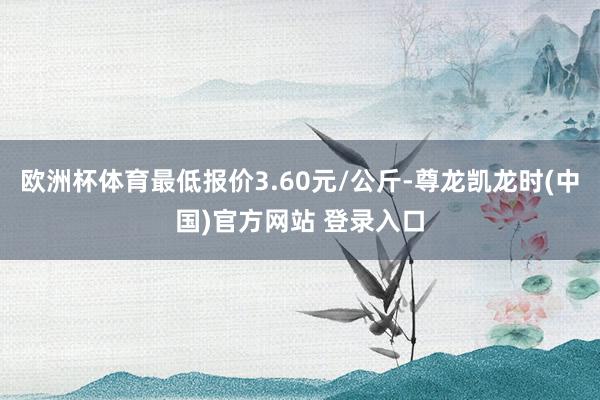 欧洲杯体育最低报价3.60元/公斤-尊龙凯龙时(中国)官方网站 登录入口