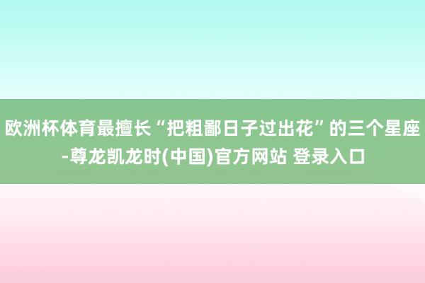 欧洲杯体育最擅长“把粗鄙日子过出花”的三个星座-尊龙凯龙时(中国)官方网站 登录入口