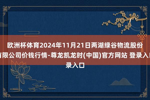欧洲杯体育2024年11月21日两湖绿谷物流股份有限公司价钱行情-尊龙凯龙时(中国)官方网站 登录入口