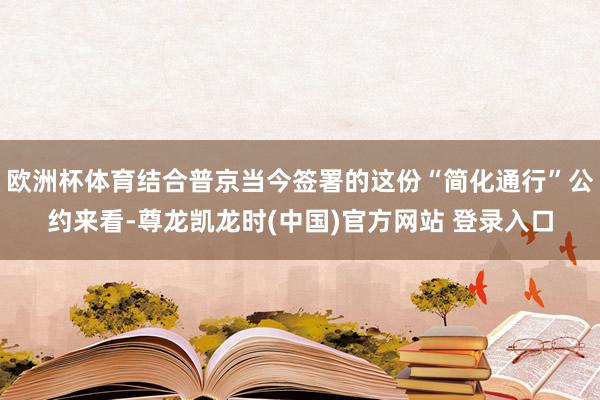欧洲杯体育结合普京当今签署的这份“简化通行”公约来看-尊龙凯龙时(中国)官方网站 登录入口