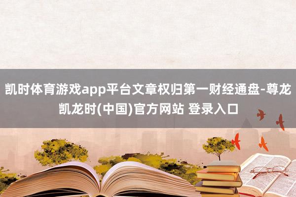凯时体育游戏app平台文章权归第一财经通盘-尊龙凯龙时(中国)官方网站 登录入口