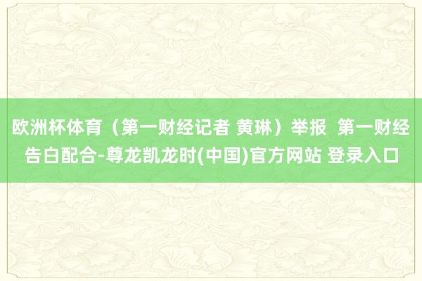 欧洲杯体育（第一财经记者 黄琳）举报  第一财经告白配合-尊龙凯龙时(中国)官方网站 登录入口