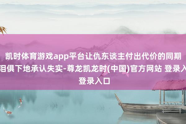 凯时体育游戏app平台让仇东谈主付出代价的同期声泪俱下地承认失实-尊龙凯龙时(中国)官方网站 登录入口