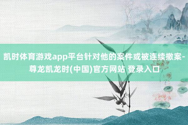 凯时体育游戏app平台针对他的案件或被连续撤案-尊龙凯龙时(中国)官方网站 登录入口
