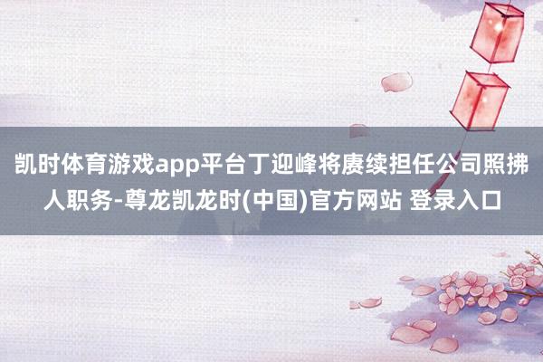 凯时体育游戏app平台丁迎峰将赓续担任公司照拂人职务-尊龙凯龙时(中国)官方网站 登录入口