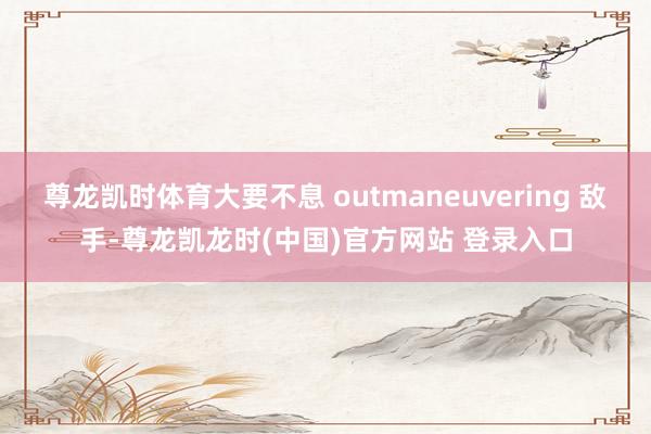 尊龙凯时体育大要不息 outmaneuvering 敌手-尊龙凯龙时(中国)官方网站 登录入口