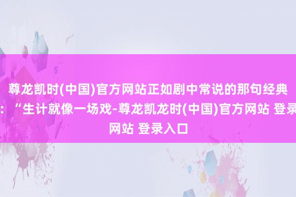 尊龙凯时(中国)官方网站正如剧中常说的那句经典台词:“生计就像一场戏-尊龙凯龙时(中国)官方网站 登录入口