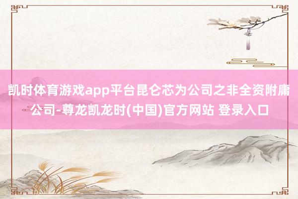 凯时体育游戏app平台昆仑芯为公司之非全资附庸公司-尊龙凯龙时(中国)官方网站 登录入口