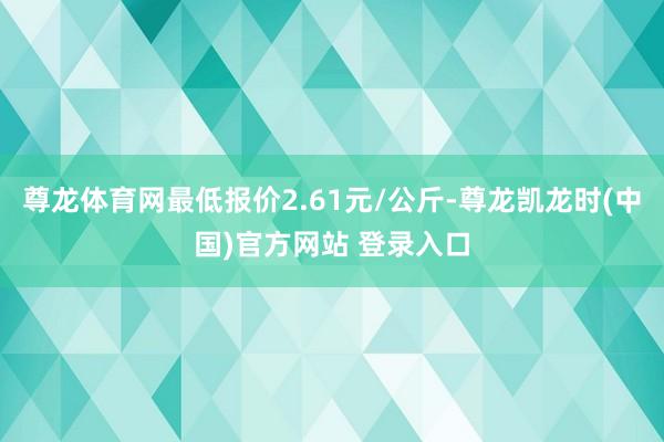 尊龙体育网最低报价2.61元/公斤-尊龙凯龙时(中国)官方网站 登录入口