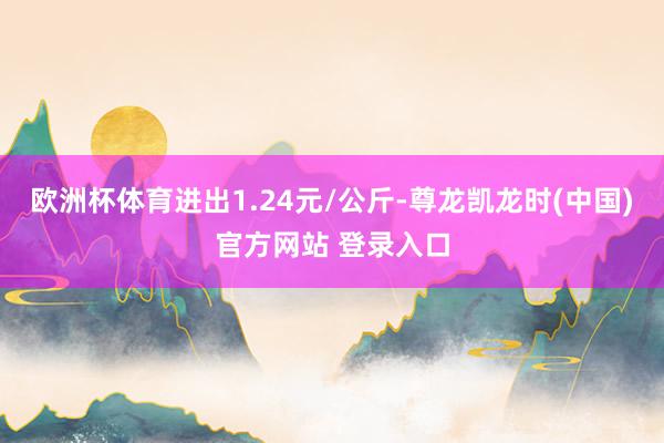欧洲杯体育进出1.24元/公斤-尊龙凯龙时(中国)官方网站 登录入口