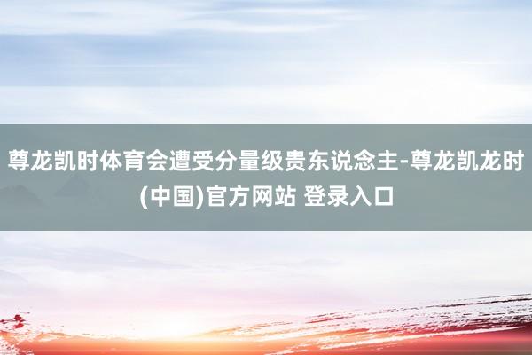 尊龙凯时体育会遭受分量级贵东说念主-尊龙凯龙时(中国)官方网站 登录入口