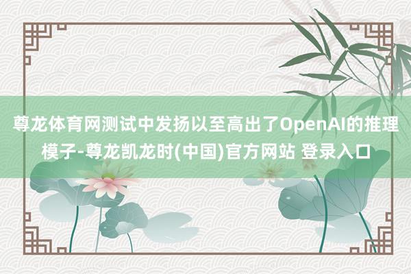 尊龙体育网测试中发扬以至高出了OpenAI的推理模子-尊龙凯龙时(中国)官方网站 登录入口