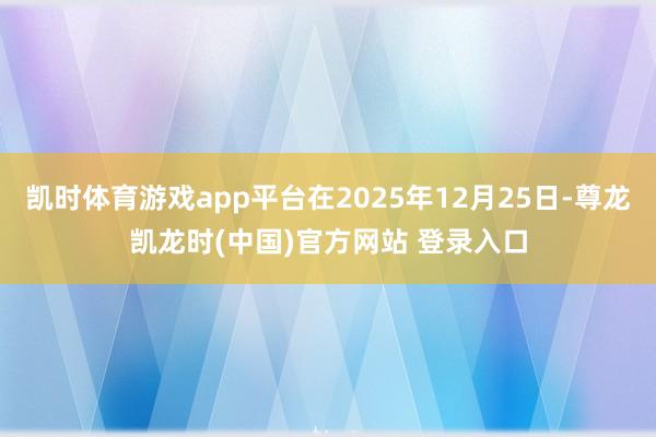 凯时体育游戏app平台在2025年12月25日-尊龙凯龙时(中国)官方网站 登录入口