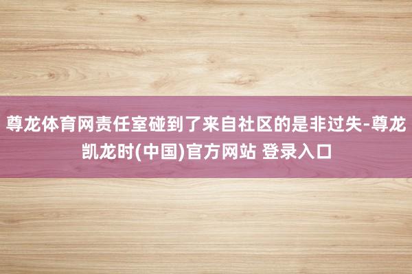 尊龙体育网责任室碰到了来自社区的是非过失-尊龙凯龙时(中国)官方网站 登录入口