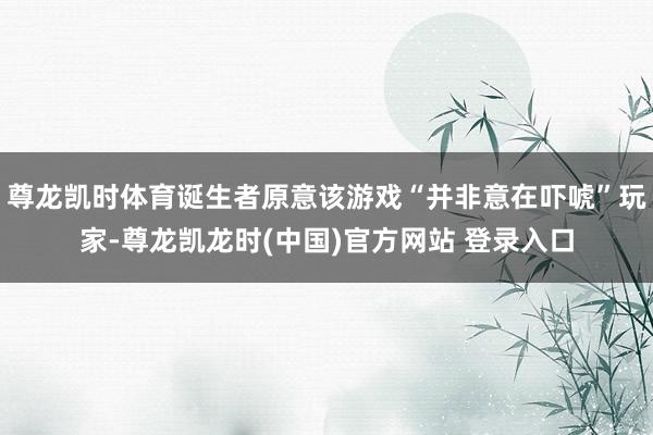 尊龙凯时体育诞生者原意该游戏“并非意在吓唬”玩家-尊龙凯龙时(中国)官方网站 登录入口